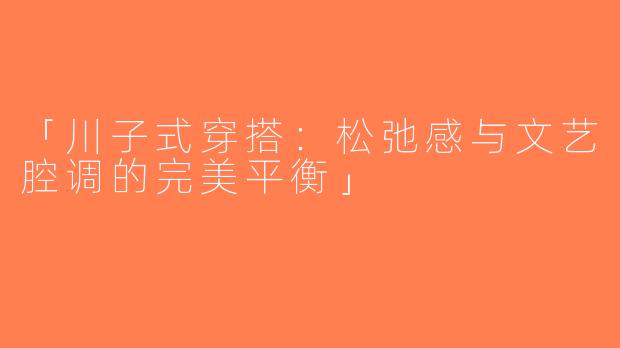 「川子式穿搭：松弛感与文艺腔调的完美平衡」