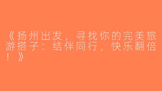 《扬州出发，寻找你的完美旅游搭子：结伴同行，快乐翻倍！》