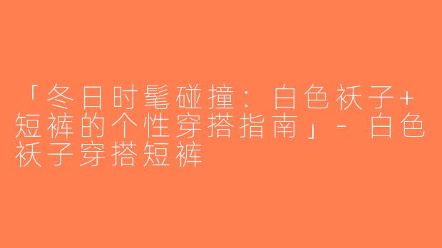 「冬日时髦碰撞：白色袄子+短裤的个性穿搭指南」-白色袄子穿搭短裤