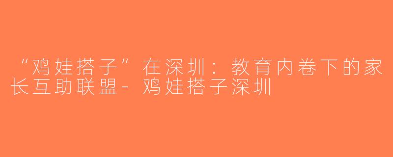 “鸡娃搭子”在深圳：教育内卷下的家长互助联盟-鸡娃搭子深圳