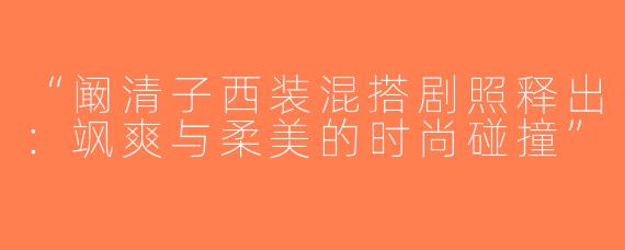 “阚清子西装混搭剧照释出：飒爽与柔美的时尚碰撞”