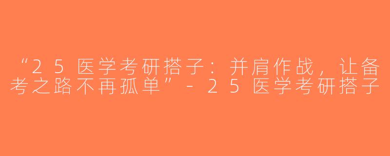 “25医学考研搭子：并肩作战，让备考之路不再孤单”-25医学考研搭子