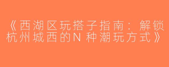 《西湖区玩搭子指南：解锁杭州城西的N种潮玩方式》