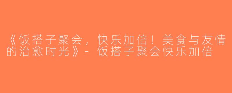 《饭搭子聚会，快乐加倍！美食与友情的治愈时光》-饭搭子聚会快乐加倍