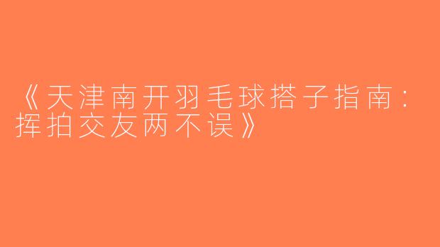 《天津南开羽毛球搭子指南：挥拍交友两不误》