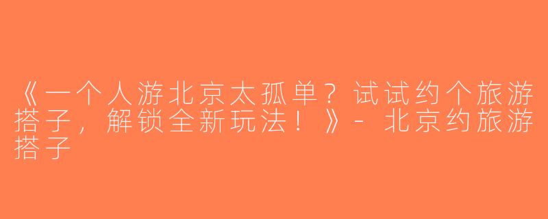 《一个人游北京太孤单？试试约个旅游搭子，解锁全新玩法！》-北京约旅游搭子