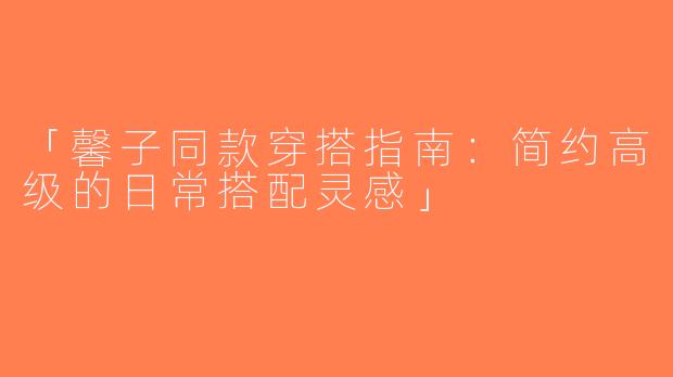 「馨子同款穿搭指南：简约高级的日常搭配灵感」