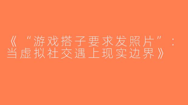 《“游戏搭子要求发照片”：当虚拟社交遇上现实边界》