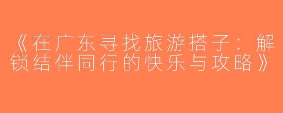 《在广东寻找旅游搭子：解锁结伴同行的快乐与攻略》