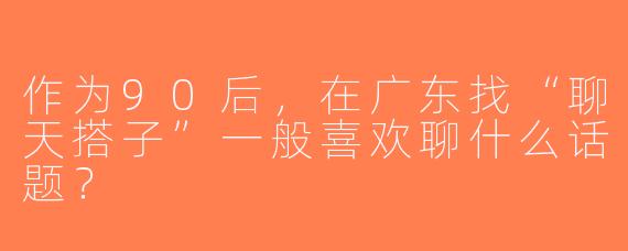 作为90后，在广东找“聊天搭子”一般喜欢聊什么话题？