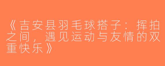 《吉安县羽毛球搭子：挥拍之间，遇见运动与友情的双重快乐》