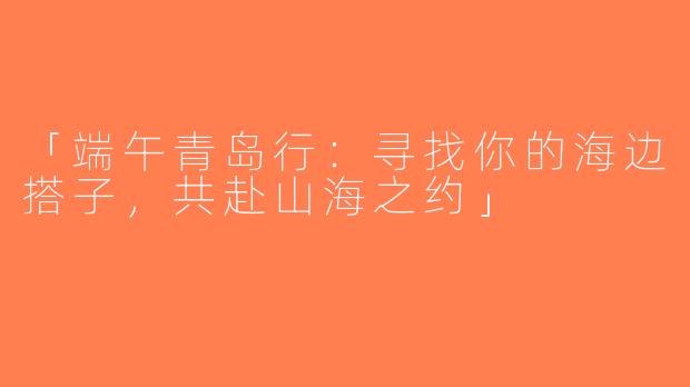 「端午青岛行：寻找你的海边搭子，共赴山海之约」