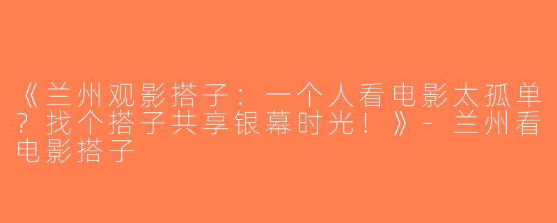 《兰州观影搭子：一个人看电影太孤单？找个搭子共享银幕时光！》-兰州看电影搭子