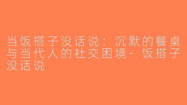 当饭搭子没话说：沉默的餐桌与当代人的社交困境-饭搭子没话说