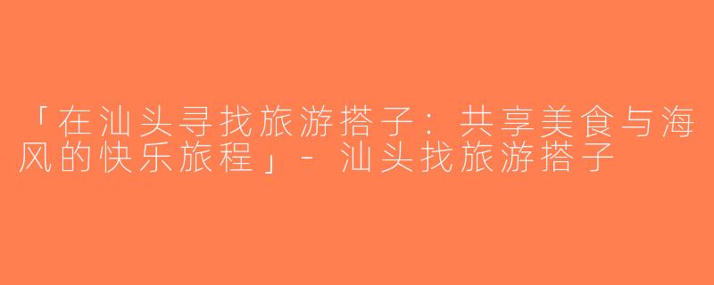 「在汕头寻找旅游搭子：共享美食与海风的快乐旅程」-汕头找旅游搭子
