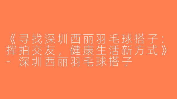 《寻找深圳西丽羽毛球搭子：挥拍交友，健康生活新方式》-深圳西丽羽毛球搭子