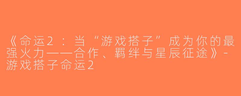 《命运2：当“游戏搭子”成为你的最强火力——合作、羁绊与星辰征途》-游戏搭子命运2