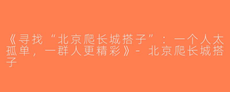 《寻找“北京爬长城搭子”：一个人太孤单，一群人更精彩》-北京爬长城搭子