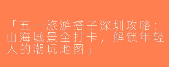 「五一旅游搭子深圳攻略：山海城景全打卡，解锁年轻人的潮玩地图」