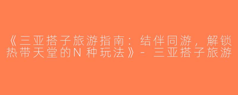 《三亚搭子旅游指南：结伴同游，解锁热带天堂的N种玩法》-三亚搭子旅游