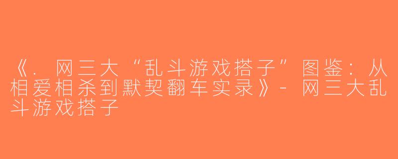 《.网三大“乱斗游戏搭子”图鉴：从相爱相杀到默契翻车实录》-网三大乱斗游戏搭子