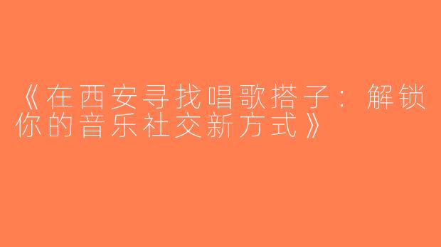 《在西安寻找唱歌搭子：解锁你的音乐社交新方式》