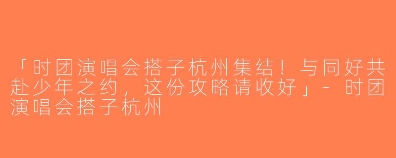 「时团演唱会搭子杭州集结！与同好共赴少年之约，这份攻略请收好」-时团演唱会搭子杭州