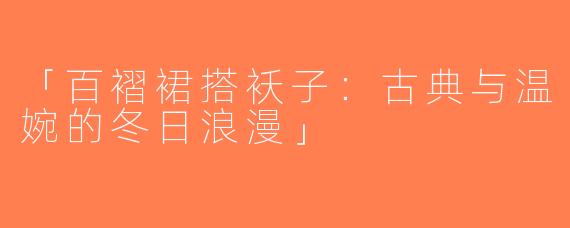 「百褶裙搭袄子：古典与温婉的冬日浪漫」