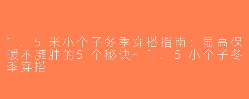 1.5米小个子冬季穿搭指南：显高保暖不臃肿的5个秘诀-1.5小个子冬季穿搭