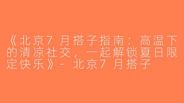 《北京7月搭子指南：高温下的清凉社交，一起解锁夏日限定快乐》-北京7月搭子