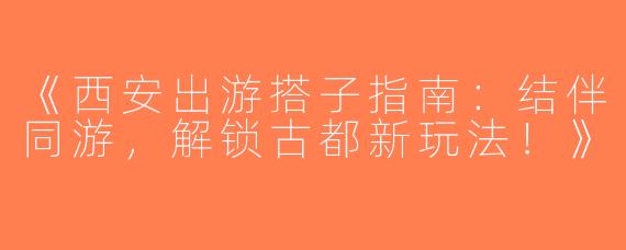 《西安出游搭子指南：结伴同游，解锁古都新玩法！》