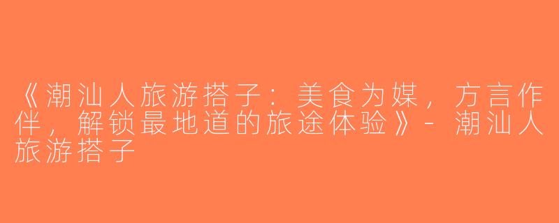 《潮汕人旅游搭子：美食为媒，方言作伴，解锁最地道的旅途体验》-潮汕人旅游搭子