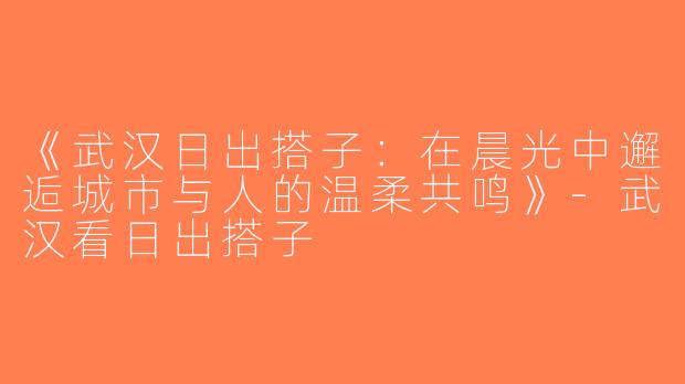 《武汉日出搭子：在晨光中邂逅城市与人的温柔共鸣》-武汉看日出搭子