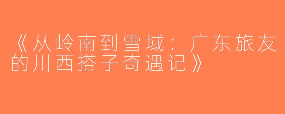 《从岭南到雪域：广东旅友的川西搭子奇遇记》