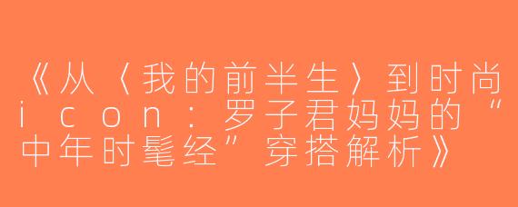 《从〈我的前半生〉到时尚icon：罗子君妈妈的“中年时髦经”穿搭解析》