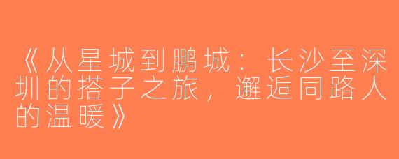 《从星城到鹏城：长沙至深圳的搭子之旅，邂逅同路人的温暖》