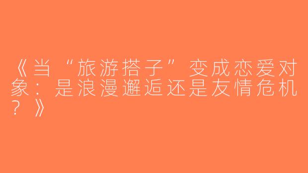 《当“旅游搭子”变成恋爱对象：是浪漫邂逅还是友情危机？》