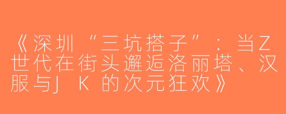 《深圳“三坑搭子”：当Z世代在街头邂逅洛丽塔、汉服与JK的次元狂欢》