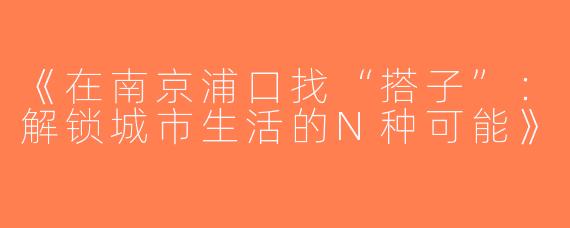 《在南京浦口找“搭子”：解锁城市生活的N种可能》