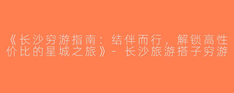 《长沙穷游指南：结伴而行，解锁高性价比的星城之旅》-长沙旅游搭子穷游