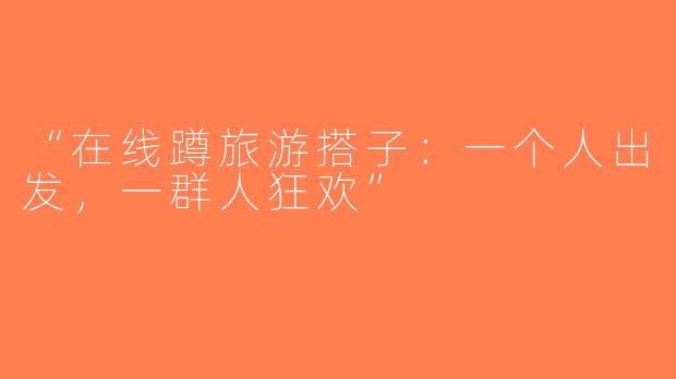 “在线蹲旅游搭子：一个人出发，一群人狂欢”