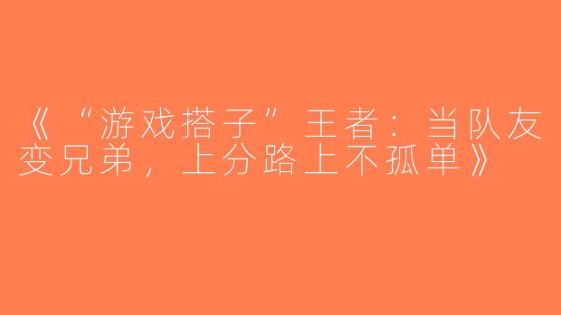 《“游戏搭子”王者：当队友变兄弟，上分路上不孤单》
