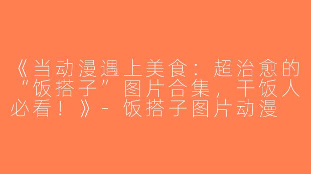 《当动漫遇上美食：超治愈的“饭搭子”图片合集，干饭人必看！》-饭搭子图片动漫