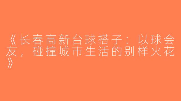 《长春高新台球搭子：以球会友，碰撞城市生活的别样火花》