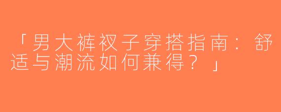 「男大裤衩子穿搭指南：舒适与潮流如何兼得？」