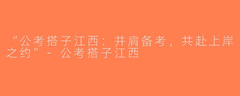 “公考搭子江西：并肩备考，共赴上岸之约”-公考搭子江西