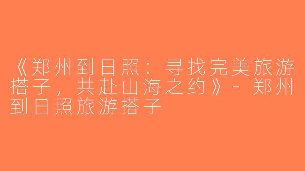 《郑州到日照：寻找完美旅游搭子，共赴山海之约》-郑州到日照旅游搭子