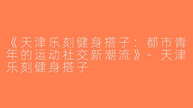《天津乐刻健身搭子：都市青年的运动社交新潮流》-天津乐刻健身搭子