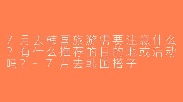 7月去韩国旅游需要注意什么？有什么推荐的目的地或活动吗？-7月去韩国搭子