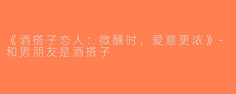 《酒搭子恋人：微醺时，爱意更浓》-和男朋友是酒搭子